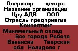 Оператор Call-центра › Название организации ­ Цру АДВ777, ООО › Отрасль предприятия ­ Консалтинг › Минимальный оклад ­ 50 000 - Все города Работа » Вакансии   . Тверская обл.,Нелидово г.